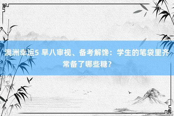 澳洲幸运5 早八审视、备考解馋：学生的笔袋里齐常备了哪些糖？