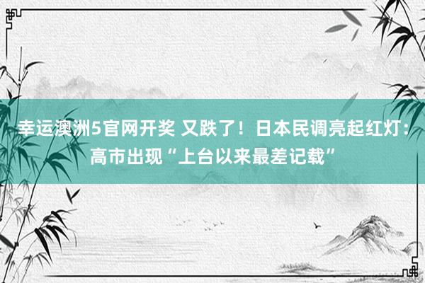 幸运澳洲5官网开奖 又跌了！日本民调亮起红灯：高市出现“上台以来最差记载”