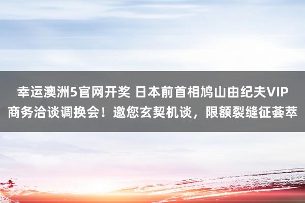 幸运澳洲5官网开奖 日本前首相鸠山由纪夫VIP商务洽谈调换会！邀您玄契机谈，限额裂缝征荟萃