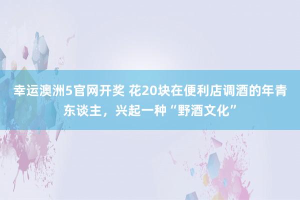 幸运澳洲5官网开奖 花20块在便利店调酒的年青东谈主，兴起一种“野酒文化”
