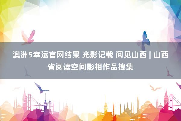 澳洲5幸运官网结果 光影记载 阅见山西 | 山西省阅读空间影相作品搜集