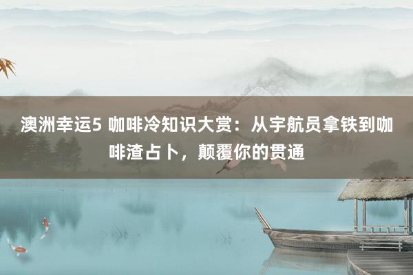 澳洲幸运5 咖啡冷知识大赏：从宇航员拿铁到咖啡渣占卜，颠覆你的贯通