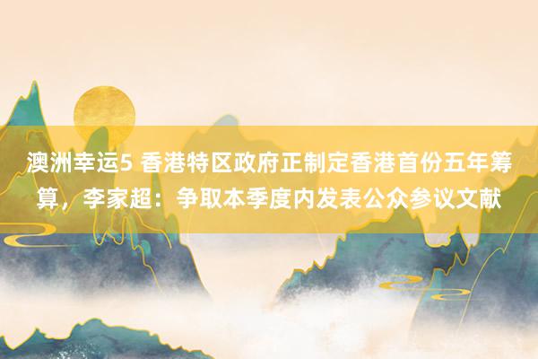 澳洲幸运5 香港特区政府正制定香港首份五年筹算，李家超：争取本季度内发表公众参议文献