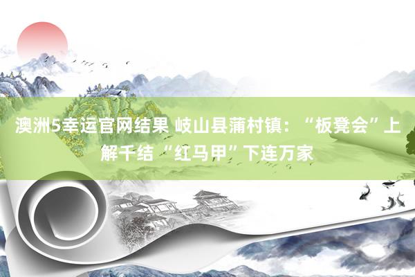 澳洲5幸运官网结果 岐山县蒲村镇：“板凳会”上解千结 “红马甲”下连万家