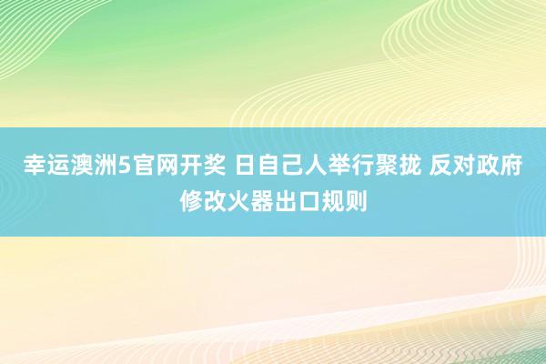 幸运澳洲5官网开奖 日自己人举行聚拢 反对政府修改火器出口规则