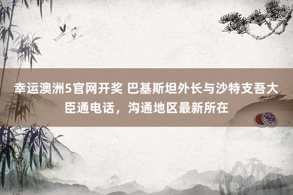 幸运澳洲5官网开奖 巴基斯坦外长与沙特支吾大臣通电话，沟通地区最新所在