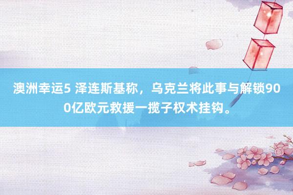 澳洲幸运5 泽连斯基称，乌克兰将此事与解锁900亿欧元救援一揽子权术挂钩。