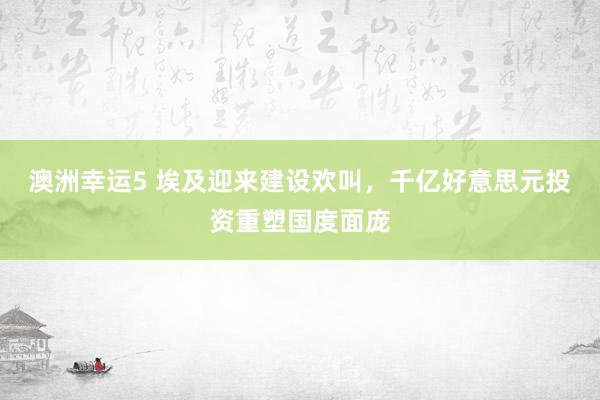 澳洲幸运5 埃及迎来建设欢叫，千亿好意思元投资重塑国度面庞