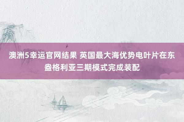 澳洲5幸运官网结果 英国最大海优势电叶片在东盎格利亚三期模式完成装配