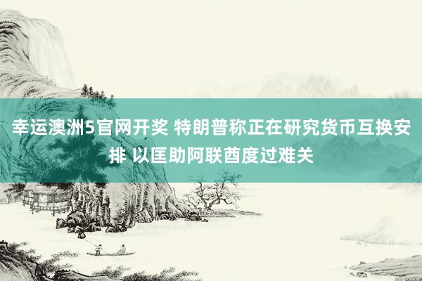 幸运澳洲5官网开奖 特朗普称正在研究货币互换安排 以匡助阿联酋度过难关