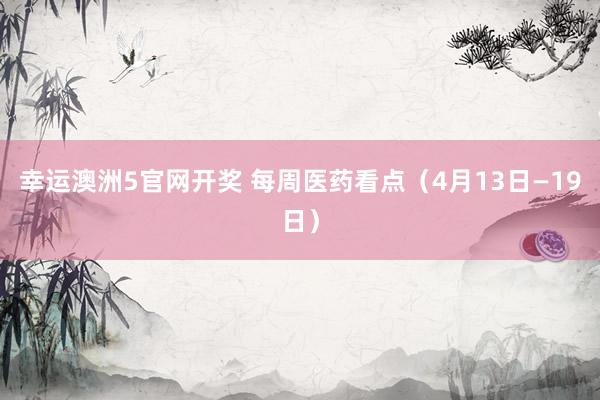 幸运澳洲5官网开奖 每周医药看点（4月13日—19日）