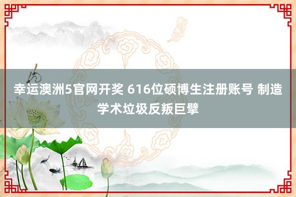 幸运澳洲5官网开奖 616位硕博生注册账号 制造学术垃圾反叛巨擘
