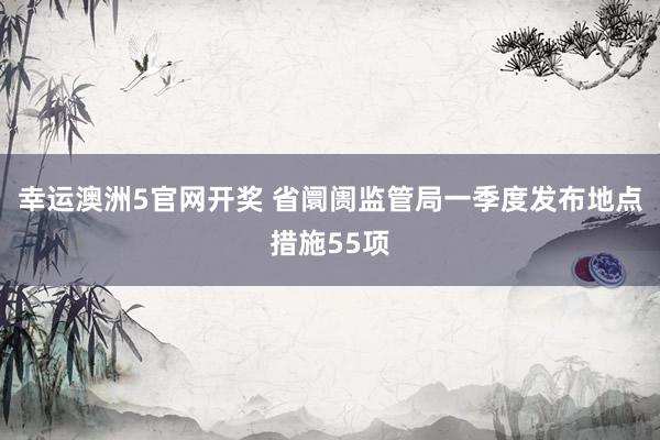 幸运澳洲5官网开奖 省阛阓监管局一季度发布地点措施55项