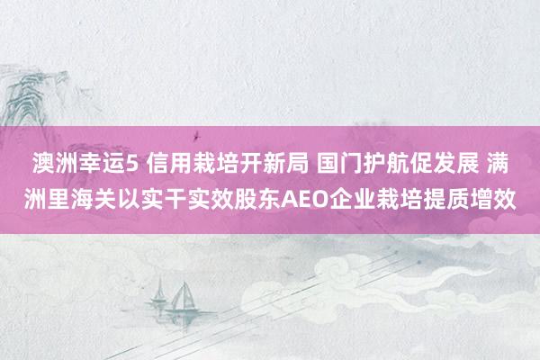 澳洲幸运5 信用栽培开新局 国门护航促发展 满洲里海关以实干实效股东AEO企业栽培提质增效