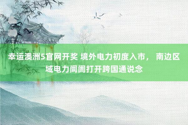 幸运澳洲5官网开奖 境外电力初度入市， 南边区域电力阛阓打开跨国通说念