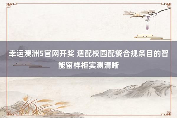幸运澳洲5官网开奖 适配校园配餐合规条目的智能留样柜实测清晰