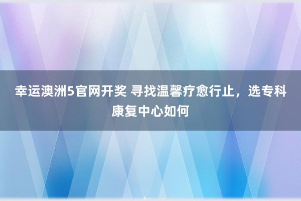 幸运澳洲5官网开奖 寻找温馨疗愈行止，选专科康复中心如何