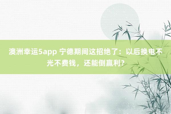 澳洲幸运5app 宁德期间这招绝了：以后换电不光不费钱，还能倒赢利？