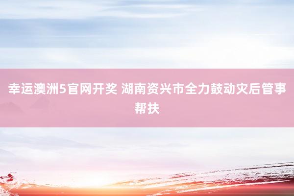 幸运澳洲5官网开奖 湖南资兴市全力鼓动灾后管事帮扶