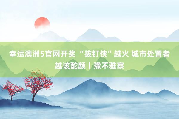 幸运澳洲5官网开奖 “拔钉侠”越火 城市处置者越该酡颜丨豫不雅察