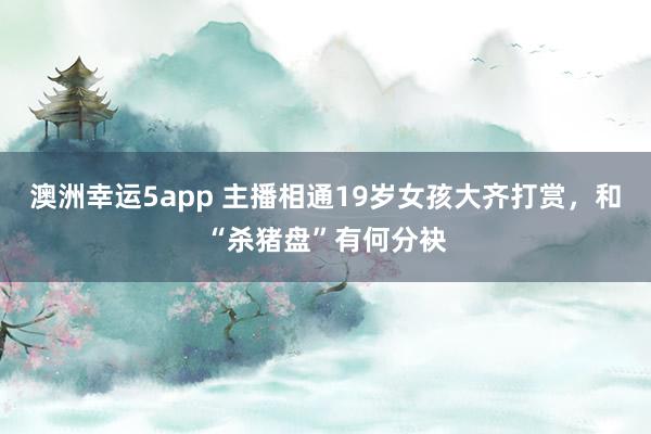 澳洲幸运5app 主播相通19岁女孩大齐打赏，和“杀猪盘”有何分袂