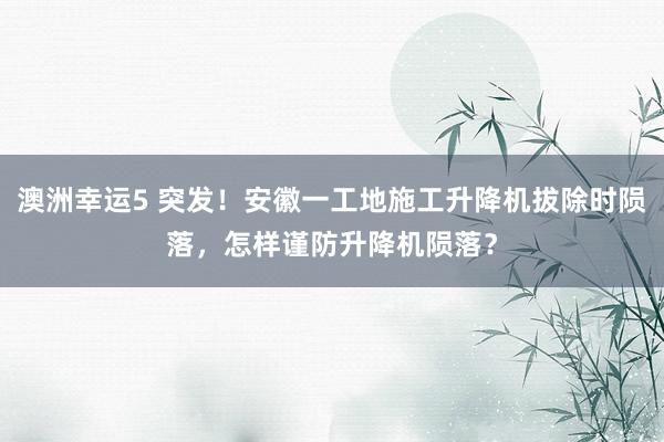 澳洲幸运5 突发！安徽一工地施工升降机拔除时陨落，怎样谨防升降机陨落？