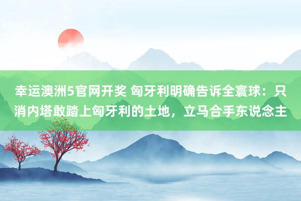 幸运澳洲5官网开奖 匈牙利明确告诉全寰球：只消内塔敢踏上匈牙利的土地，立马合手东说念主