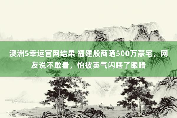 澳洲5幸运官网结果 福建殷商晒500万豪宅，网友说不敢看，怕被英气闪瞎了眼睛