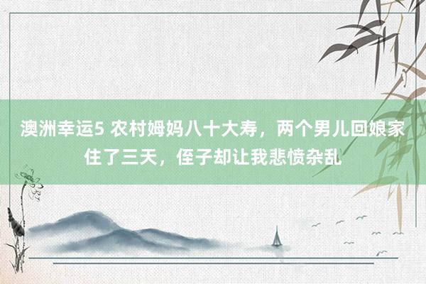 澳洲幸运5 农村姆妈八十大寿，两个男儿回娘家住了三天，侄子却让我悲愤杂乱
