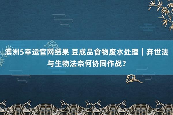 澳洲5幸运官网结果 豆成品食物废水处理｜弃世法与生物法奈何协同作战？