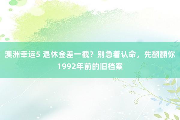 澳洲幸运5 退休金差一截？别急着认命，先翻翻你1992年前的旧档案