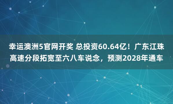 幸运澳洲5官网开奖 总投资60.64亿！广东江珠高速分段拓宽至六八车说念，预测2028年通车