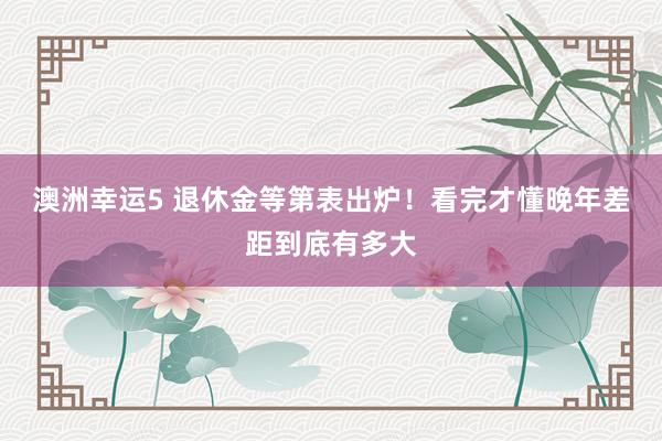 澳洲幸运5 退休金等第表出炉！看完才懂晚年差距到底有多大