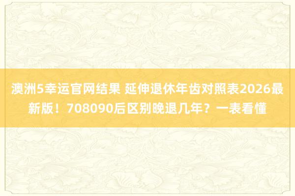 澳洲5幸运官网结果 延伸退休年齿对照表2026最新版！708090后区别晚退几年？一表看懂