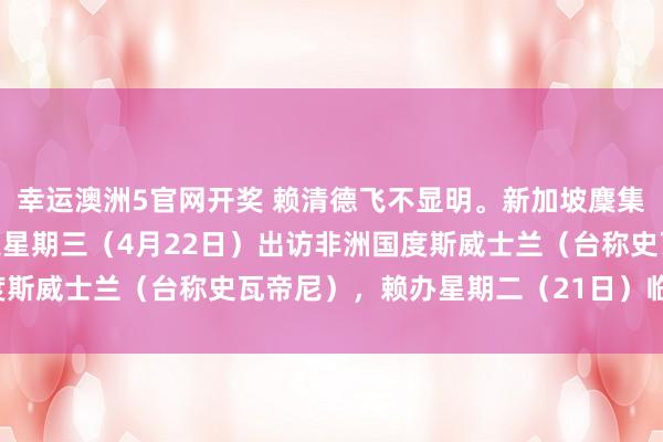 幸运澳洲5官网开奖 赖清德飞不显明。新加坡麇集早报报谈：“赖清德原定星期三（4月22日）出访非洲国度斯威士兰（台称史瓦帝尼），赖办星期二（21日）临时通知，