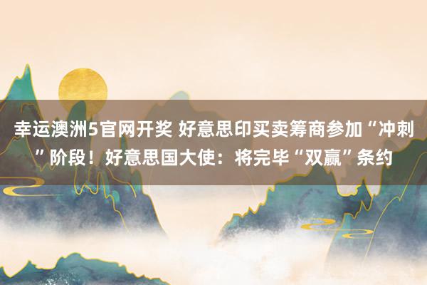 幸运澳洲5官网开奖 好意思印买卖筹商参加“冲刺”阶段！好意思国大使：将完毕“双赢”条约