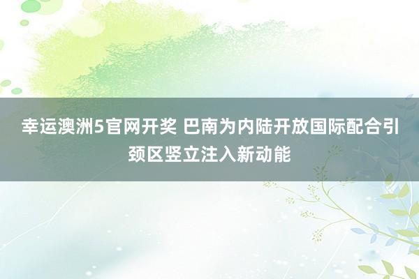幸运澳洲5官网开奖 巴南为内陆开放国际配合引颈区竖立注入新动能