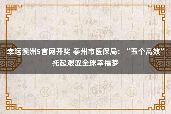 幸运澳洲5官网开奖 泰州市医保局：“五个高效”托起艰涩全球幸福梦