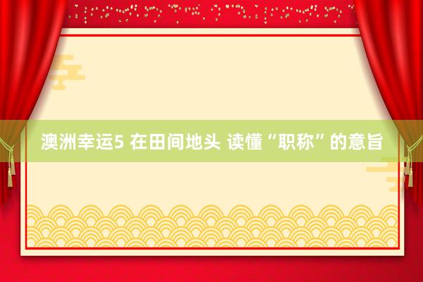 澳洲幸运5 在田间地头 读懂“职称”的意旨