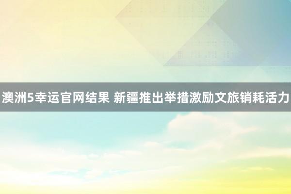 澳洲5幸运官网结果 新疆推出举措激励文旅销耗活力