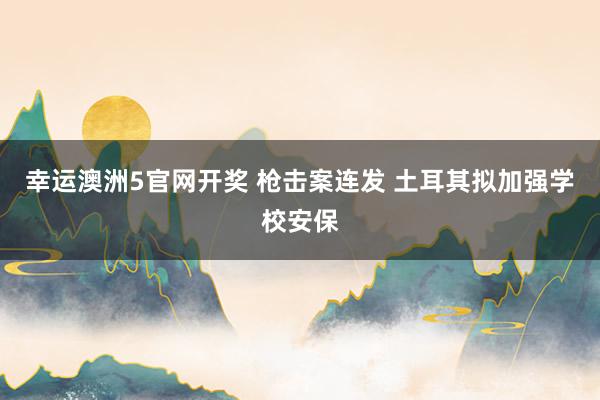 幸运澳洲5官网开奖 枪击案连发 土耳其拟加强学校安保