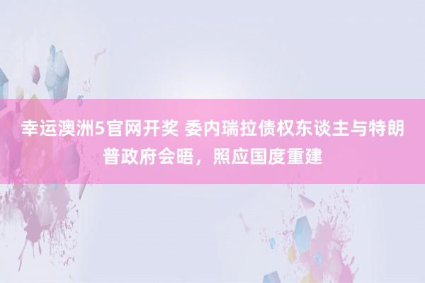 幸运澳洲5官网开奖 委内瑞拉债权东谈主与特朗普政府会晤，照应国度重建