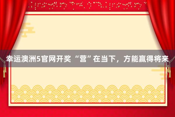 幸运澳洲5官网开奖 “营”在当下，方能赢得将来