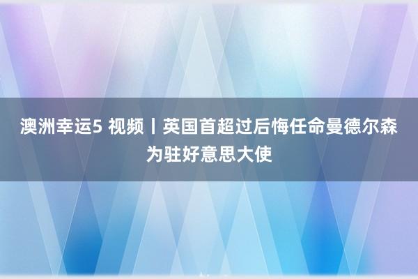 澳洲幸运5 视频丨英国首超过后悔任命曼德尔森为驻好意思大使
