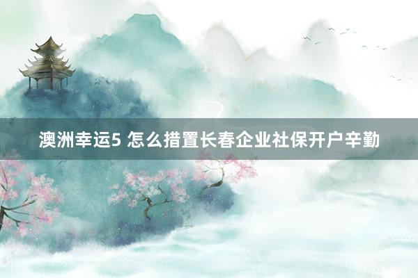 澳洲幸运5 怎么措置长春企业社保开户辛勤