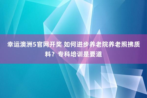 幸运澳洲5官网开奖 如何进步养老院养老照拂质料？专科培训是要道