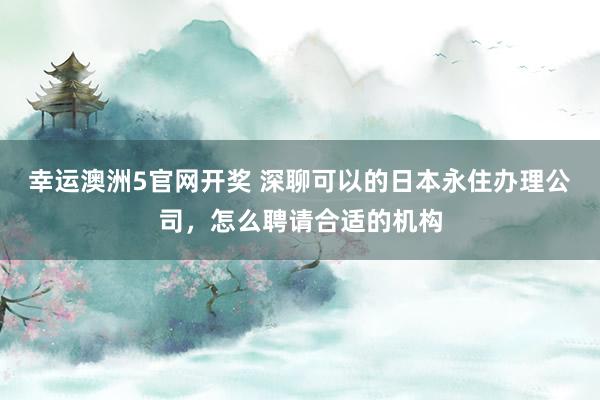 幸运澳洲5官网开奖 深聊可以的日本永住办理公司，怎么聘请合适的机构