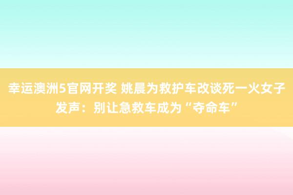 幸运澳洲5官网开奖 姚晨为救护车改谈死一火女子发声：别让急救车成为“夺命车”