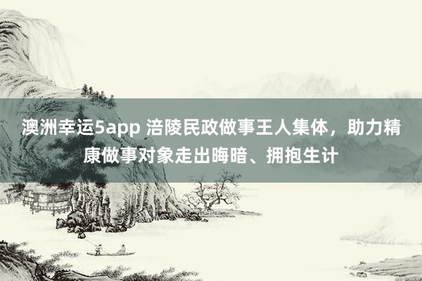 澳洲幸运5app 涪陵民政做事王人集体，助力精康做事对象走出晦暗、拥抱生计
