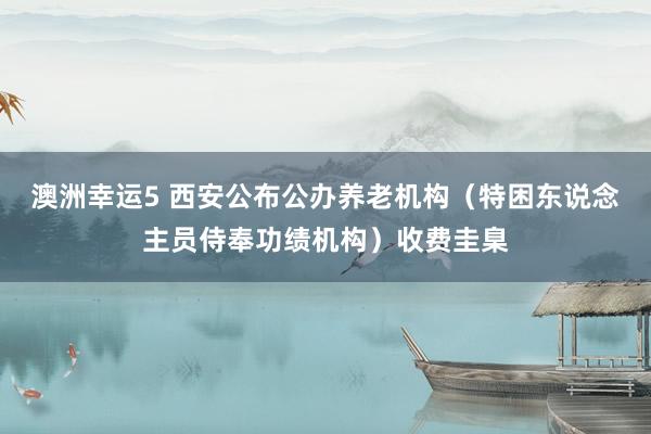 澳洲幸运5 西安公布公办养老机构（特困东说念主员侍奉功绩机构）收费圭臬